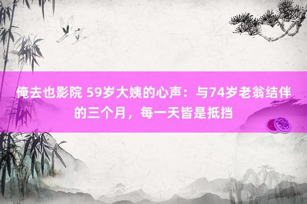 俺去也影院 59岁大姨的心声：与74岁老翁结伴的三个月，每一天皆是抵挡