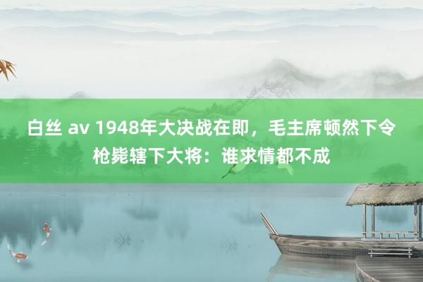 白丝 av 1948年大决战在即，毛主席顿然下令枪毙辖下大将：谁求情都不成