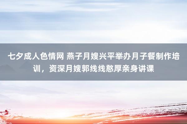 七夕成人色情网 燕子月嫂兴平举办月子餐制作培训，资深月嫂郭线线憨厚亲身讲课