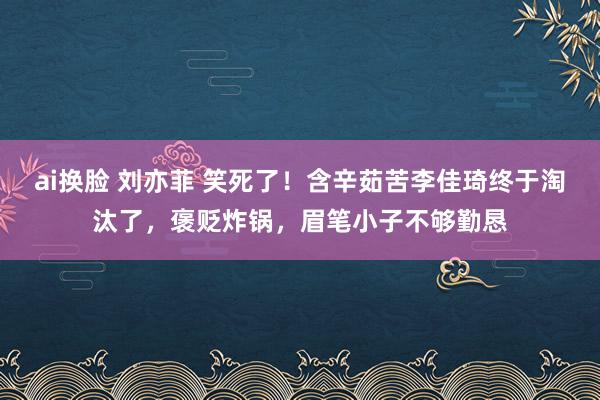 ai换脸 刘亦菲 笑死了！含辛茹苦李佳琦终于淘汰了，褒贬炸锅，眉笔小子不够勤恳