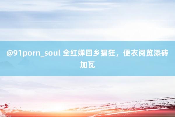 @91porn_soul 全红婵回乡猖狂，便衣阅览添砖加瓦