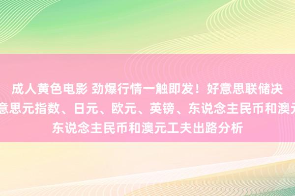 成人黄色电影 劲爆行情一触即发！好意思联储决策重磅来袭 好意思元指数、日元、欧元、英镑、东说念主民币和澳元工夫出路分析