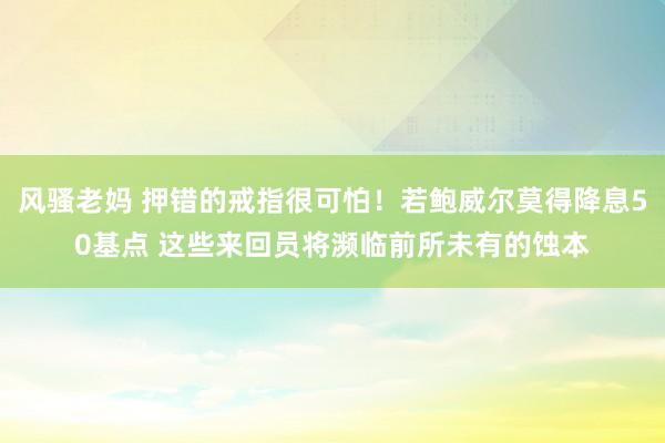 风骚老妈 押错的戒指很可怕！若鲍威尔莫得降息50基点 这些来回员将濒临前所未有的蚀本