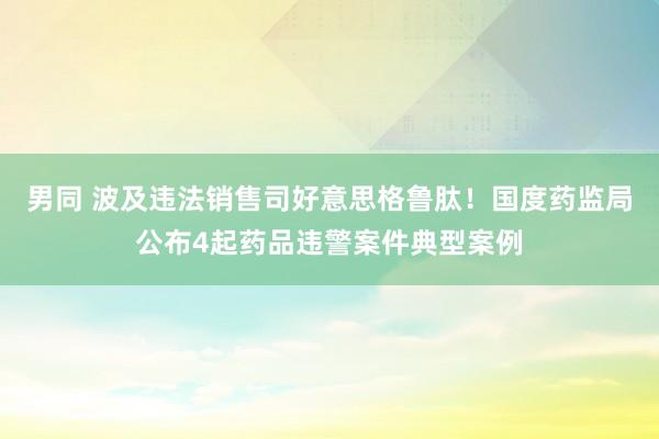 男同 波及违法销售司好意思格鲁肽！国度药监局公布4起药品违警案件典型案例