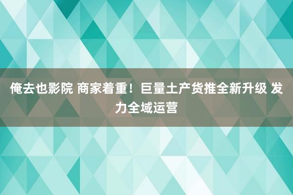 俺去也影院 商家着重！巨量土产货推全新升级 发力全域运营