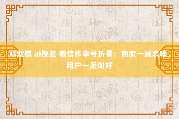 邓紫棋 ai换脸 微信作事号折叠：商家一派哀嚎，用户一派叫好