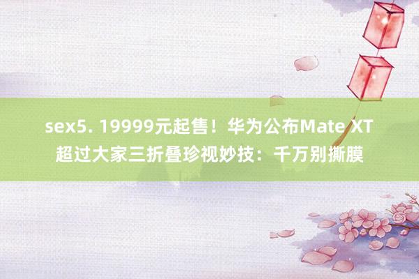 sex5. 19999元起售！华为公布Mate XT超过大家三折叠珍视妙技：千万别撕膜