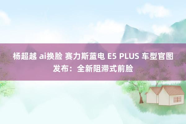 杨超越 ai换脸 赛力斯蓝电 E5 PLUS 车型官图发布：全新阻滞式前脸