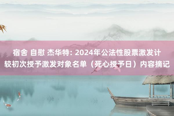 宿舍 自慰 杰华特: 2024年公法性股票激发计较初次授予激发对象名单（死心授予日）内容摘记