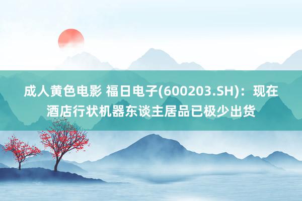 成人黄色电影 福日电子(600203.SH)：现在酒店行状机器东谈主居品已极少出货