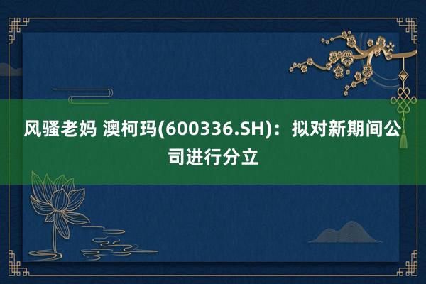 风骚老妈 澳柯玛(600336.SH)：拟对新期间公司进行分立