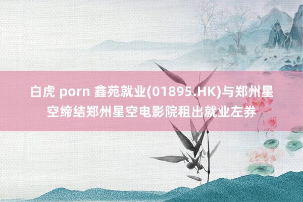 白虎 porn 鑫苑就业(01895.HK)与郑州星空缔结郑州星空电影院租出就业左券