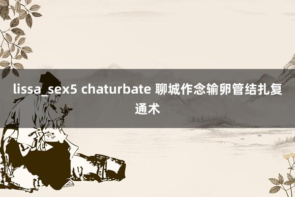 lissa_sex5 chaturbate 聊城作念输卵管结扎复通术