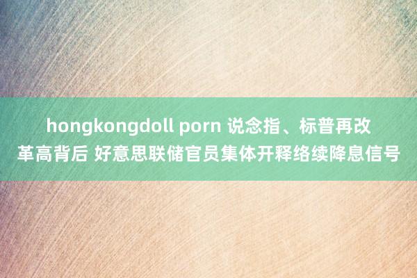 hongkongdoll porn 说念指、标普再改革高背后 好意思联储官员集体开释络续降息信号