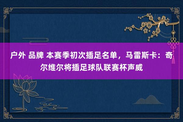 户外 品牌 本赛季初次插足名单，马雷斯卡：奇尔维尔将插足球队联赛杯声威