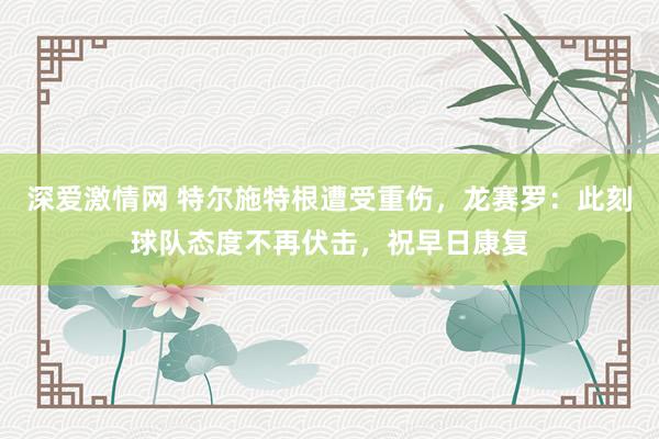 深爱激情网 特尔施特根遭受重伤，龙赛罗：此刻球队态度不再伏击，祝早日康复