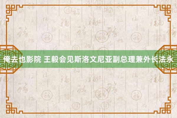 俺去也影院 王毅会见斯洛文尼亚副总理兼外长法永