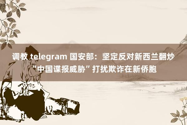 调教 telegram 国安部：坚定反对新西兰翻炒“中国谍报威胁”打扰欺诈在新侨胞