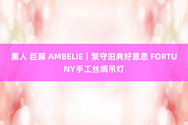 黑人 巨屌 AMBELIE｜繁守旧典好意思 FORTUNY手工丝绸吊灯