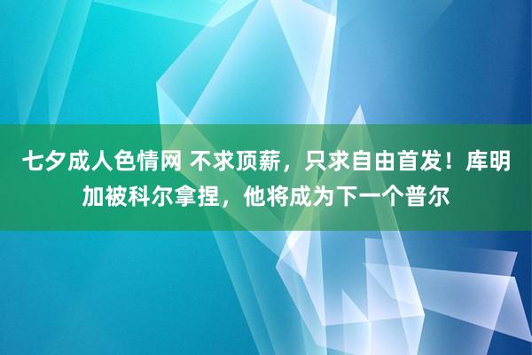 七夕成人色情网 不求顶薪，只求自由首发！库明加被科尔拿捏，他将成为下一个普尔