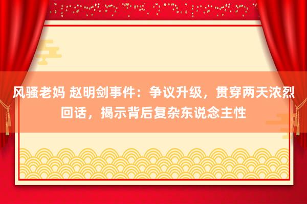 风骚老妈 赵明剑事件：争议升级，贯穿两天浓烈回话，揭示背后复杂东说念主性