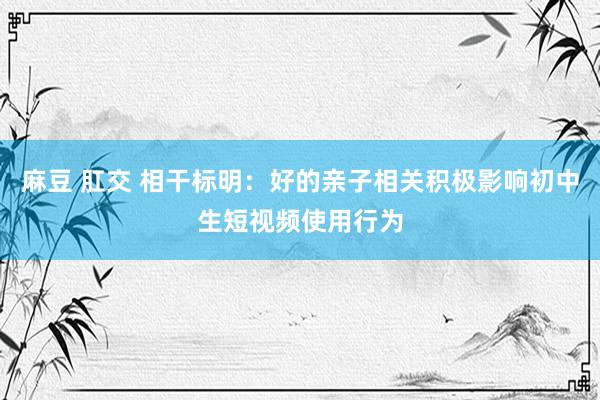 麻豆 肛交 相干标明：好的亲子相关积极影响初中生短视频使用行为