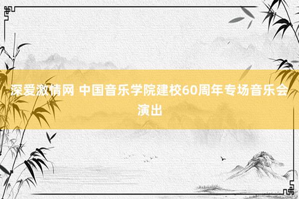 深爱激情网 中国音乐学院建校60周年专场音乐会演出