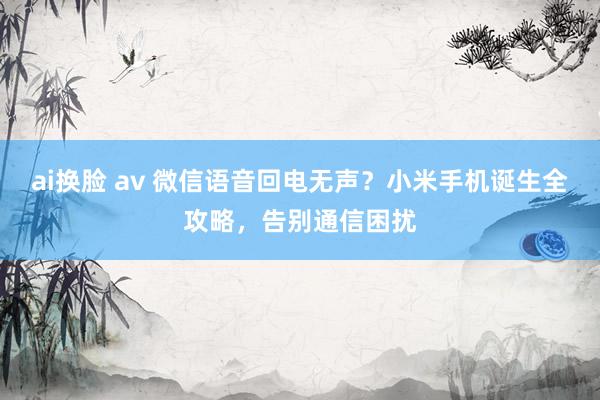 ai换脸 av 微信语音回电无声？小米手机诞生全攻略，告别通信困扰