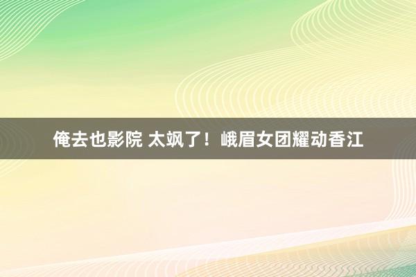 俺去也影院 太飒了！峨眉女团耀动香江