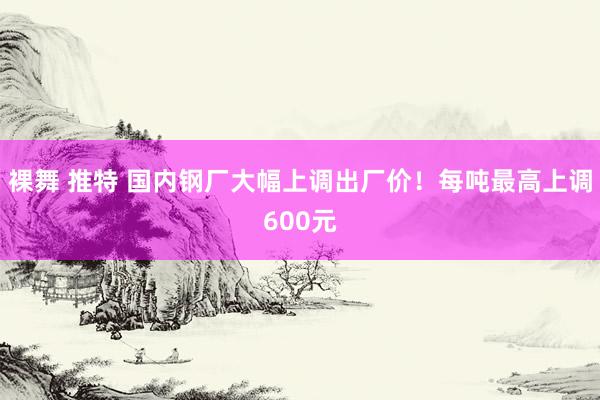 裸舞 推特 国内钢厂大幅上调出厂价！每吨最高上调600元