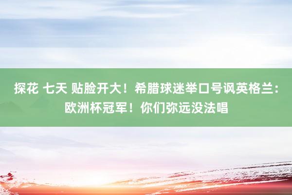 探花 七天 贴脸开大！希腊球迷举口号讽英格兰：欧洲杯冠军！你们弥远没法唱