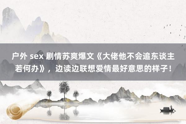 户外 sex 剧情苏爽爆文《大佬他不会追东谈主若何办》，边读边联想爱情最好意思的样子！