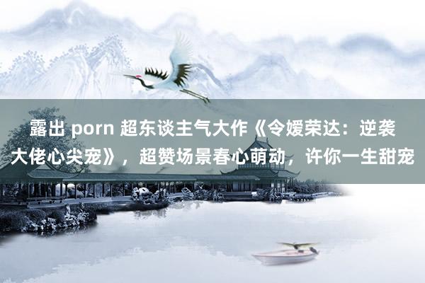 露出 porn 超东谈主气大作《令嫒荣达：逆袭大佬心尖宠》，超赞场景春心萌动，许你一生甜宠