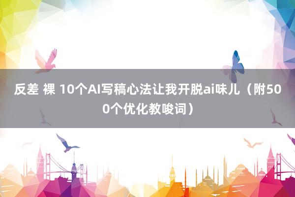 反差 裸 10个AI写稿心法让我开脱ai味儿（附500个优化教唆词）