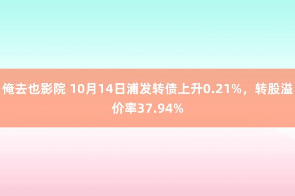 俺去也影院 10月14日浦发转债上升0.21%，转股溢价率37.94%