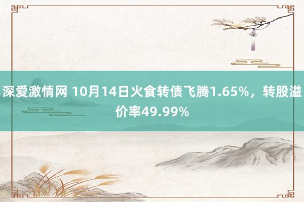 深爱激情网 10月14日火食转债飞腾1.65%，转股溢价率49.99%