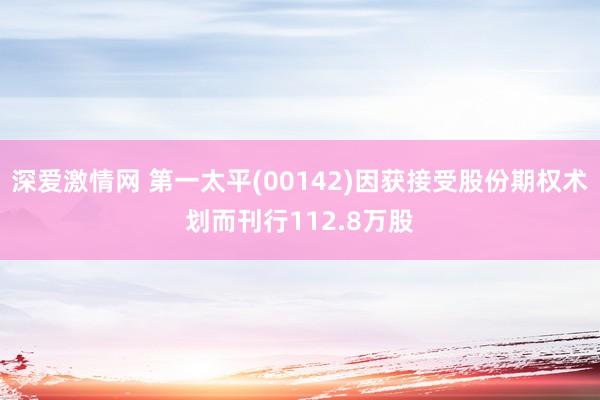 深爱激情网 第一太平(00142)因获接受股份期权术划而刊行112.8万股