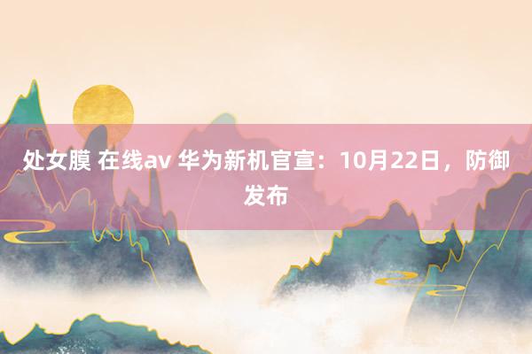 处女膜 在线av 华为新机官宣：10月22日，防御发布