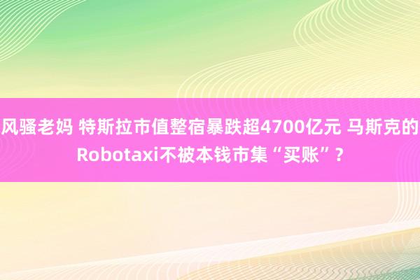 风骚老妈 特斯拉市值整宿暴跌超4700亿元 马斯克的Robotaxi不被本钱市集“买账”？