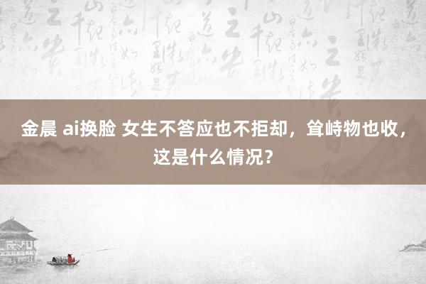 金晨 ai换脸 女生不答应也不拒却，耸峙物也收，这是什么情况？