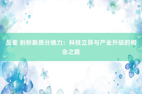 反差 剖析新质分娩力：科技立异与产业升级的和会之路