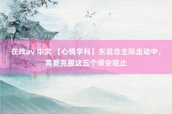 在线av 中文 【心情学科】东说念主际走动中，需要克服这五个领会阻止