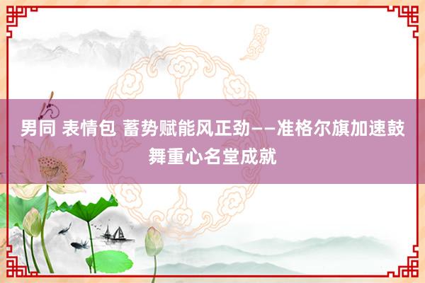 男同 表情包 蓄势赋能风正劲——准格尔旗加速鼓舞重心名堂成就