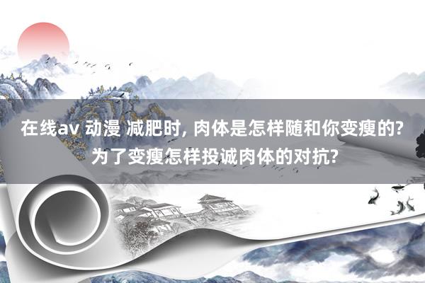 在线av 动漫 减肥时， 肉体是怎样随和你变瘦的? 为了变瘦怎样投诚肉体的对抗?