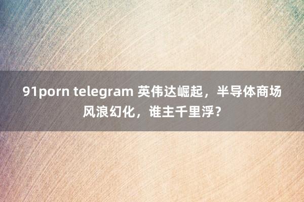 91porn telegram 英伟达崛起，半导体商场风浪幻化，谁主千里浮？