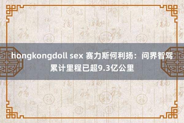 hongkongdoll sex 赛力斯何利扬：问界智驾累计里程已超9.3亿公里