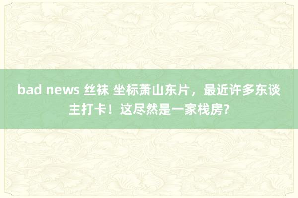 bad news 丝袜 坐标萧山东片，最近许多东谈主打卡！这尽然是一家栈房？