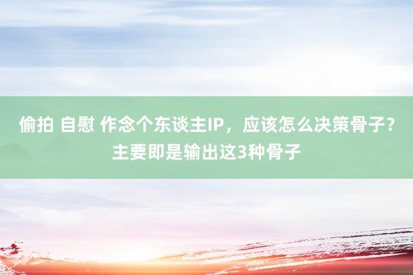 偷拍 自慰 作念个东谈主IP，应该怎么决策骨子？主要即是输出这3种骨子