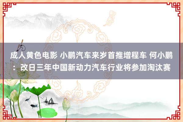 成人黄色电影 小鹏汽车来岁首推增程车 何小鹏：改日三年中国新动力汽车行业将参加淘汰赛