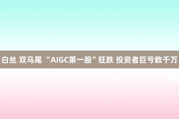 白丝 双马尾 “AIGC第一股”狂跌 投资者巨亏数千万